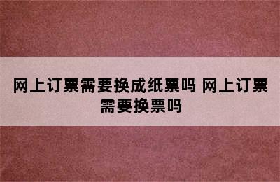 网上订票需要换成纸票吗 网上订票需要换票吗